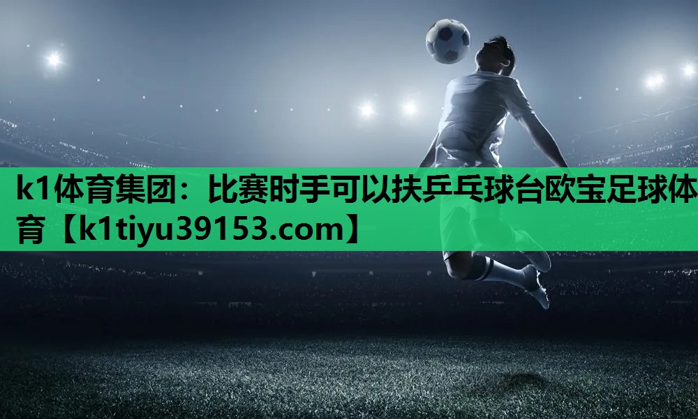 k1体育集团：比赛时手可以扶乒乓球台欧宝足球体育