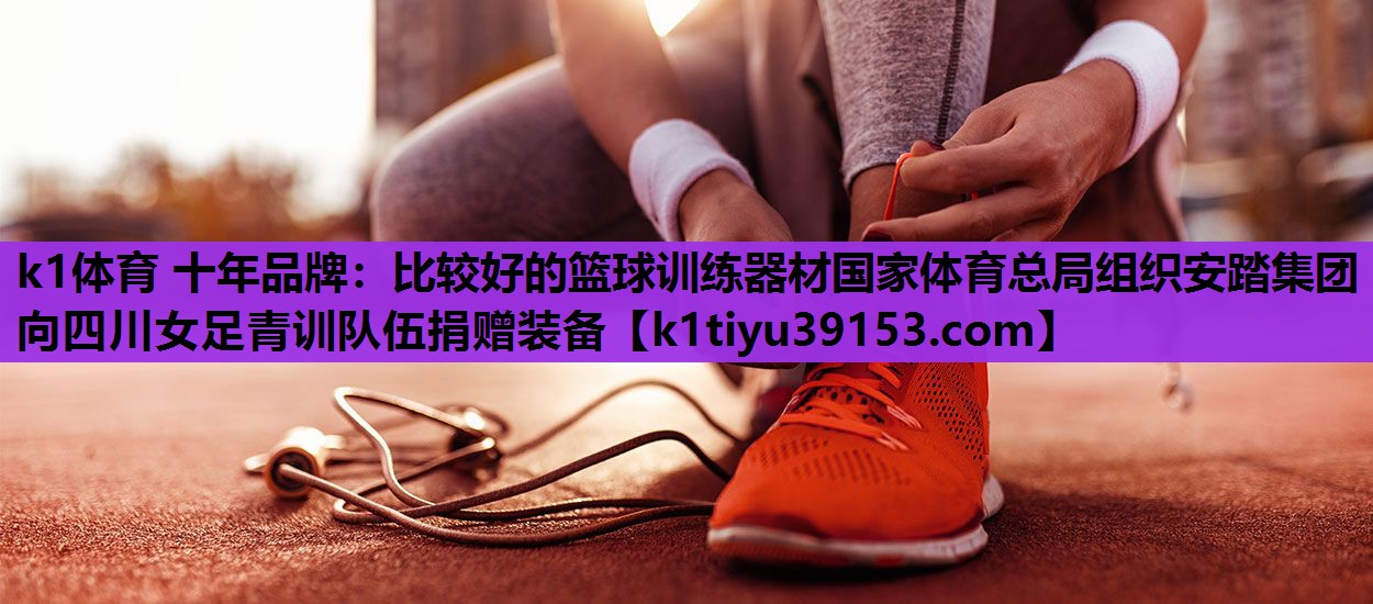 k1体育 十年品牌：比较好的篮球训练器材国家体育总局组织安踏集团向四川女足青训队伍捐赠装备