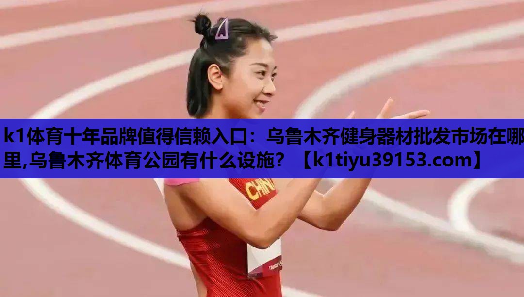 k1体育十年品牌值得信赖入口：乌鲁木齐健身器材批发市场在哪里,乌鲁木齐体育公园有什么设施？