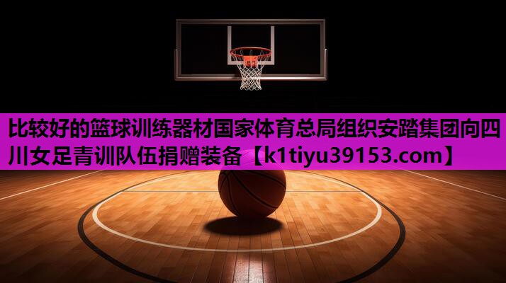 比较好的篮球训练器材国家体育总局组织安踏集团向四川女足青训队伍捐赠装备
