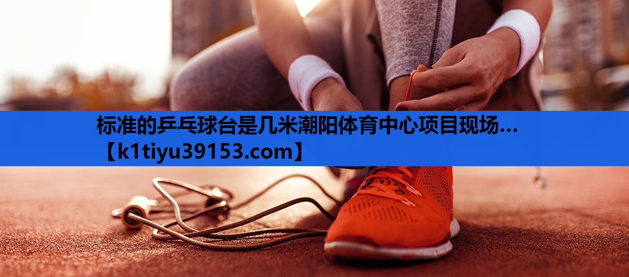 标准的乒乓球台是几米潮阳体育中心项目现场…